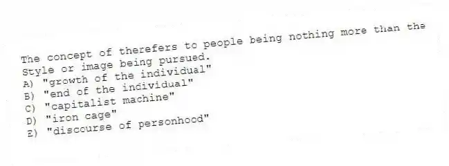 The concept of therefers to people being nothing more than the
Style or image being pursued.
A) "growth of the individual"
B) "end of the individual"
C) "capitalist machine"
D) "iron cage"
E) "discourse of personhood"