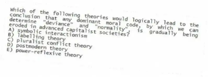 Which of the following theories would logically lead to the conclusion that any dominant moral code, by which we can determine "deviance" and "normality", is gradually being eroded in advanced capitalist societies?
A) symbolic interactionism
B) labelling theory
C) pluralist conflict theory
D) postmodern theory
E) power-reflexive theory