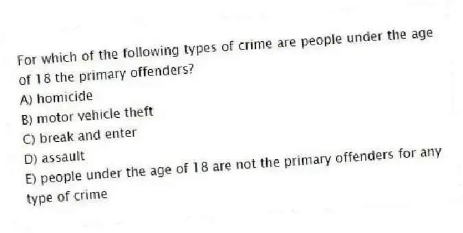 For which of the following types of crime are people under the age of 18 the primary offenders?
A) homicide
B) motor vehicle theft
C) break and enter
D) assault
E) people under the age of 18 are not the primary offenders for any type of crime