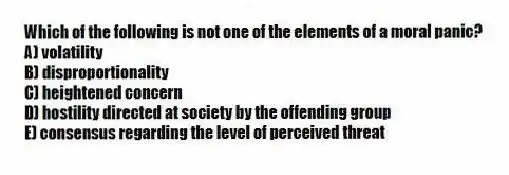 Which of the following is not one of the elements of a moral panic?
A) volatility
B) disproportionality
C) heightened concern
D) hostility directed at society by the offending group
E) consensus regarding the level of perceived threat