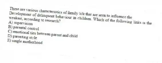 There are various characteristics of family life that are seen to influence the
Development of delinquent behaviour in children. Which of the following links is the weakest, according to research?
A) supervision
B) parental control
C) emotional ties between parent and child
D) parenting style
E) single motherhood