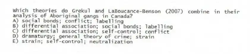 Which theories do Grekul and LaBoucance-Benson (2007) combine in their analysis of Aboriginal gangs in Canada?
A) social bonds; conflict; labelling
B) differential association; social bonds; labelling
C) differential association; self-control; conflict
D) dramaturgy; general theory of crime; strain
E) strain; self-control; neutralization