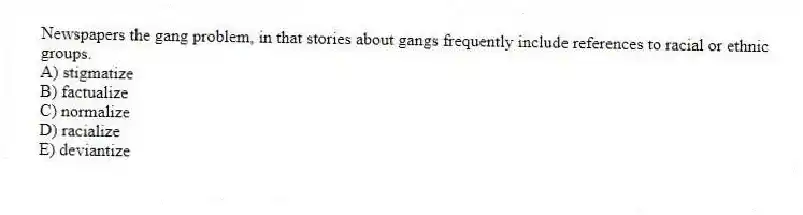 Newspapers the gang problem, in that stories about gangs frequently include references to racial or ethnic groups.
A) stigmatize
B) factualize
C) normalize
D) racialize
E) deviantize