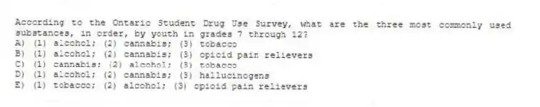 According to the Ontario Student Drug Use Survey, what are the three most commonly used substances, in order, by youth in grades 7 through 12?
A) (1) alcohol; (2) cannabis; (3) tobacco
B) (1) alcohol; (2) cannabis; (3) opioid pain relievers
C) (1) cannabis; (2) alcohol; (3) tobacco
D) (1) alcohol; (2) cannabis; (3) hallucinogens
E) (1) tobacco; (2) alcohol; (3) opioid pain relievers