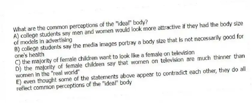 What are the common perceptions of the "ideal" body?
A) college students say men and women would look more attractive if they had the body size of models in advertising
B) college students say the media images portray a body size that is not necessarily good for one's health
C) the majority of female children want to look like a female on television
D) the majority of female children say that women on television are much thinner than women in the "real world"
E) even thought some of the statements above appear to contradict each other, they do all reflect common perceptions of the "ideal" body