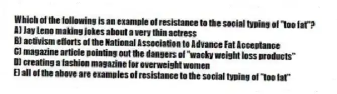 Which of the following is an example of resistance to the social typing of "too fat"?
A) Jay Leno making jokes about a very thin actress
B) activism efforts of the National Association to Advance Fat Acceptance
C) magazine article pointing out the dangers of "wacky weight loss products"
D) creating a fashion magazine for overweight women
E) all of the above are examples of resistance to the social typing of "too fat"