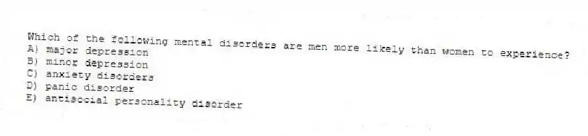 Which of the following mental disorders are men more likely than women to experience?
A) major depression
B) minor depression
C) anxiety disorders
D) panic disorder
E) antisocial personality disorder