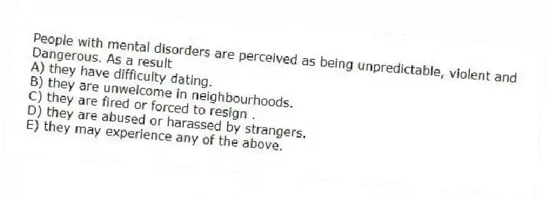 People with mental disorders are perceived as being unpredictable, violent and
Dangerous. As a result
A) they have difficulty dating.
B) they are unwelcome in neighbourhoods.
C) they are fired or forced to resign .
D) they are abused or harassed by strangers.
E) they may experience any of the above.