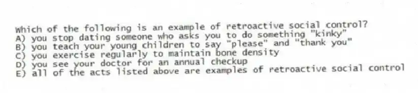 Which of the following is an example of retroactive social control?
A) you stop dating someone who asks you to do something "kinky"
B) you teach your young children to say "please" and "thank you"
C) you exercise regularly to maintain bone density
D) you see your doctor for an annual checkup
E) all of the acts listed above are examples of retroactive social control