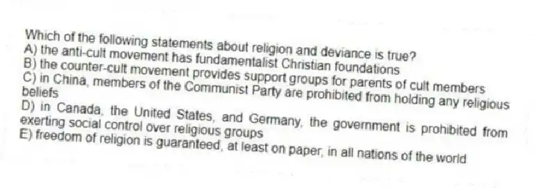 Which of the following statements about religion and deviance is true?
A) the anti-cult movement has fundamentalist Christian foundations
B) the counter-cult movement provides support groups for parents of cult members
C) in China, members of the Communist Party are prohibited from holding any religious beliefs
D) in Canada, the United States, and Germany, the government is prohibited from exerting social control over religious groups
E) freedom of religion is guaranteed, at least on paper, in all nations of the world