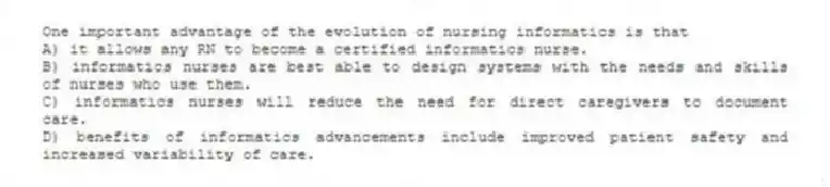 One important advantage of the evolution of nursing informatics is that
A) it allows any RN to become a certified informatics nurse.
B) informatics nurses are best able to design systems with the needs and skills of nurses who use them.
C) informatics nurses will reduce the need for direct caregivers to document care.
D) benefits of informatics advancements include improved patient safety and increased variability of care.