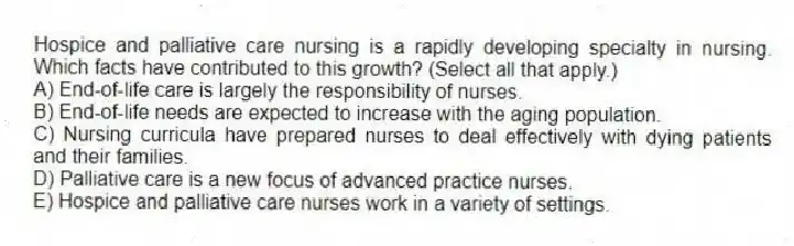Hospice and palliative care nursing is a rapidly developing specialty in nursing. Which facts have contributed to this growth? (Select all that apply.)
A) End-of-life care is largely the responsibility of nurses.
B) End-of-life needs are expected to increase with the aging population.
C) Nursing curricula have prepared nurses to deal effectively with dying patients and their families.
D) Palliative care is a new focus of advanced practice nurses.
E) Hospice and palliative care nurses work in a variety of settings.