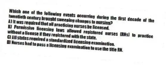 Which one of the following events occurring during the first decade of the twentieth century brought sweeping changes to nursing?
A) It was required that all practicing nurses be licensed.
B) Permissive licensing laws allowed registered nurses (RNs) to practice without a license if they registered with the state.
C) All states required a standardized licensing examination.
D) Nurses had to pass a licensing examination to use the title RN.