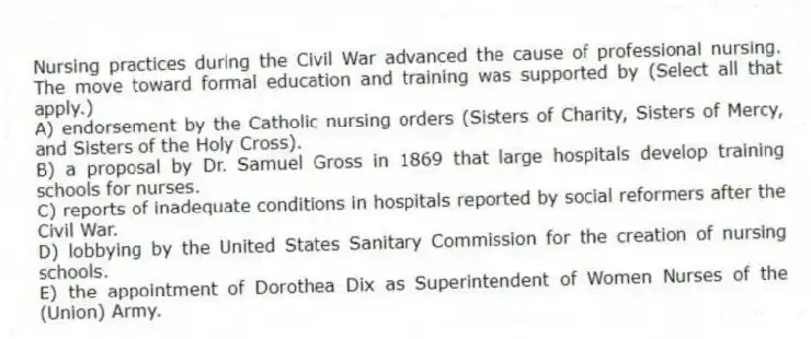 Nursing practices during the Civil War advanced the cause of professional nursing. The move toward formal education and training was supported by (Select all that apply.)
A) endorsement by the Catholic nursing orders (Sisters of Charity, Sisters of Mercy, and Sisters of the Holy Cross).
B) a proposal by Dr. Samuel Gross in 1869 that large hospitals develop training schools for nurses.
C) reports of inadequate conditions in hospitals reported by social reformers after the Civil War.
D) lobbying by the United States Sanitary Commission for the creation of nursing schools.
E) the appointment of Dorothea Dix as Superintendent of Women Nurses of the (Union) Army.