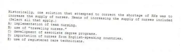 Historically, one solution that attempted to correct the shortage of RNs was to increase the supply of nurses. Means of increasing the supply of nurses included (Select all that apply.)
A) implementation of team nursing.
B) use of "traveling nurses."
C) development of associate degree programs.
D) importation of nurses from English-speaking countries.
E) use of registered care technicians.