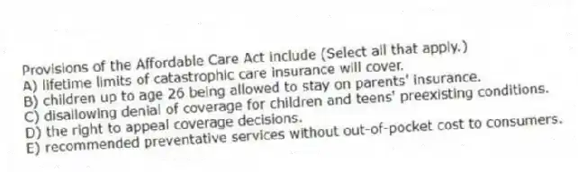 Provisions of the Affordable Care Act include (Select all that apply.)
A) lifetime limits of catastrophic care insurance will cover.
B) children up to age 26 being allowed to stay on parents' insurance.
C) disallowing denial of coverage for children and teens' preexisting conditions.
D) the right to appeal coverage decisions.
E) recommended preventative services without out-of-pocket cost to consumers.