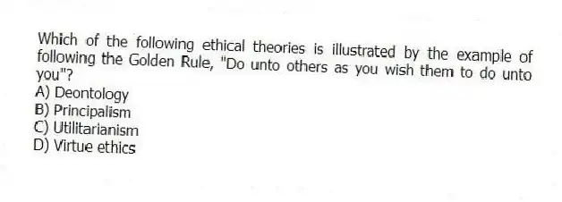 Which of the following ethical theories is illustrated by the example of following the Golden Rule, "Do unto others as you wish them to do unto you"?
A) Deontology
B) Principalism
C) Utilitarianism
D) Virtue ethics