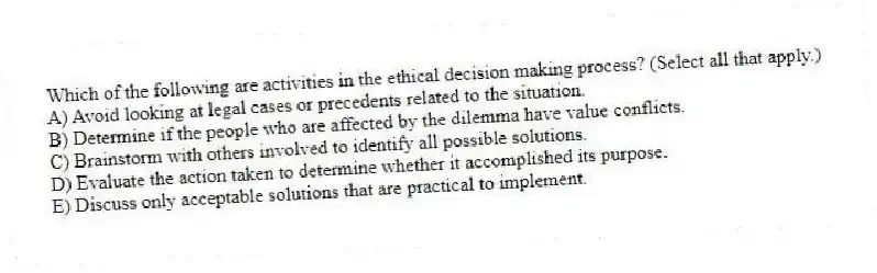 Which of the following are activities in the ethical decision making process? (Select all that apply.)
A) Avoid looking at legal cases or precedents related to the situation.
B) Determine if the people who are affected by the dilemma have value conflicts.
C) Brainstorm with others involved to identify all possible solutions.
D) Evaluate the action taken to determine whether it accomplished its purpose.
E) Discuss only acceptable solutions that are practical to implement.