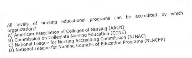 All levels of nursing educational programs can be accredited by which organization?
A) American Association of Colleges of Nursing (AACN)
B) Commission on Collegiate Nursing Education (CCNE)
C) National League for Nursing Accrediting Commission (NLNAC)
D) National League for Nursing Councils of Education Programs (NLNCEP)