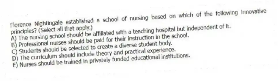 Florence Nightingale established a school of nursing based on which of the following innovative principles? (Select all that apply.)
A) The nursing school should be affiliated with a teaching hospital but independent of it.
B) Professional nurses should be paid for their instruction in the school.
C) Students should be selected to create a diverse student body.
D) The curriculum should include theory and practical experience.
E) Nurses should be trained in privately funded educational institutions.