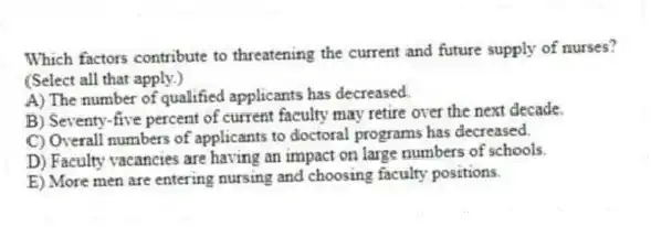 Which factors contribute to threatening the current and future supply of nurses? (Select all that apply.)
A) The number of qualified applicants has decreased.
B) Seventy-five percent of current faculty may retire over the next decade.
C) Overall numbers of applicants to doctoral programs has decreased.
D) Faculty vacancies are having an impact on large numbers of schools.
E) More men are entering nursing and choosing faculty positions.