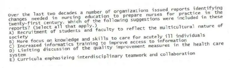 Over the last two decades a number of organizations issued reports identifying changes needed in nursing education to prepare nurses for practice in the twenty-first century. Which of the following suggestions were included in these reports? (Select all that apply.)
A) Recruitment of students and faculty to reflect the multicultural nature of society
B) More focus on knowledge and skills to care for acutely ill individuals
C) Increased informatics training to improve access to information
D) Limiting discussion of the quality improvement measures in the health care system
E) Curricula emphasizing interdisciplinary teamwork and collaboration
