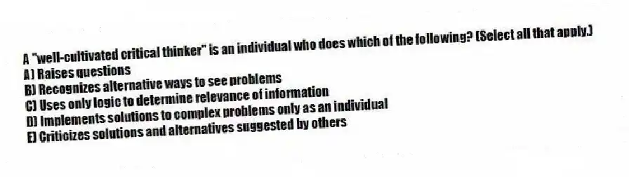 A "well-cultivated critical thinker" is an individual who does which of the following? (Select all that apply.)
A) Raises questions
B) Recognizes alternative ways to see problems
C) Uses only logic to determine relevance of information
D) Implements solutions to complex problems only as an individual
E) Criticizes solutions and alternatives suggested by others