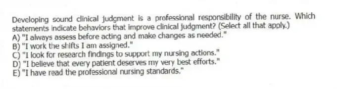 Developing sound clinical judgment is a professional responsibility of the nurse. Which statements indicate behaviors that improve clinical judgment? (Select all that apply.)
A) "I always assess before acting and make changes as needed."
B) "I work the shifts I am assigned."
C) "I look for research findings to support my nursing actions."
D) "I believe that every patient deserves my very best efforts."
E) "I have read the professional nursing standards."