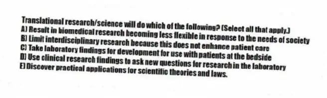 Translational research/science will do which of the following? (Select all that apply.)
A) Result in biomedical research becoming less flexible in response to the needs of society
B) Limit interdisciplinary research because this does not enhance patient care
C) Take laboratory findings for development for use with patients at the bedside
D) Use clinical research findings to ask new questions for research in the laboratory
E) Discover practical applications for scientific theories and laws.