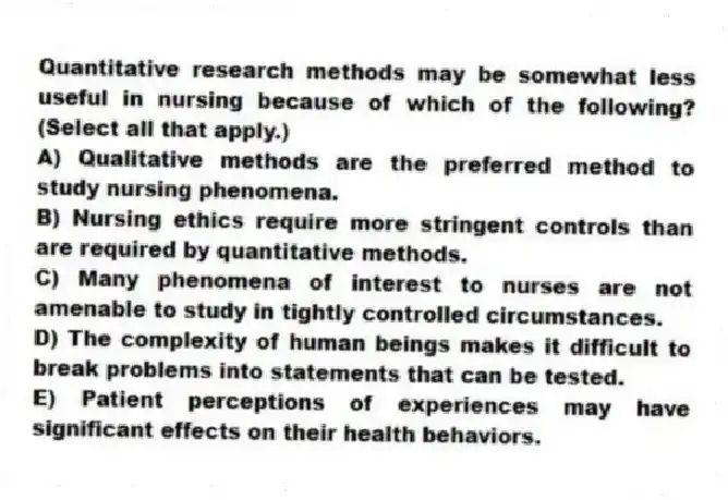 Quantitative research methods may be somewhat less useful in nursing because of which of the following? (Select all that apply.)
A) Qualitative methods are the preferred method to study nursing phenomena.
B) Nursing ethics require more stringent controls than are required by quantitative methods.
C) Many phenomena of interest to nurses are not amenable to study in tightly controlled circumstances.
D) The complexity of human beings makes it difficult to break problems into statements that can be tested.
E) Patient perceptions of experiences may have significant effects on their health behaviors.