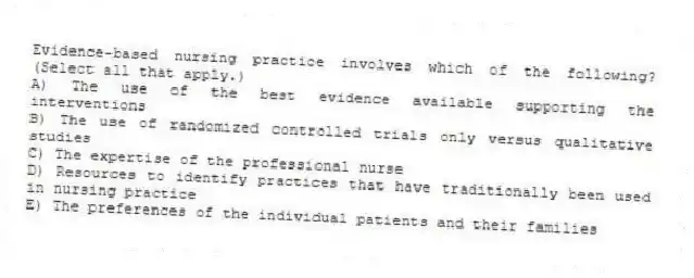 Evidence-based nursing practice involves which of the following? (Select all that apply.)
A) The use of the best evidence available supporting the interventions
B) The use of randomized controlled trials only versus qualitative studies
C) The expertise of the professional nurse
D) Resources to identify practices that have traditionally been used in nursing practice
E) The preferences of the individual patients and their families
