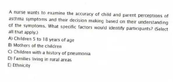 A nurse wants to examine the accuracy of child and parent perceptions of asthma symptoms and their decision making based on their understanding of the symptoms. What specific factors would identify participants? (Select all that apply.)
A) Children 5 to 18 years of age
B) Mothers of the children
C) Children with a history of pneumonia
D) Families living in rural areas
E) Ethnicity