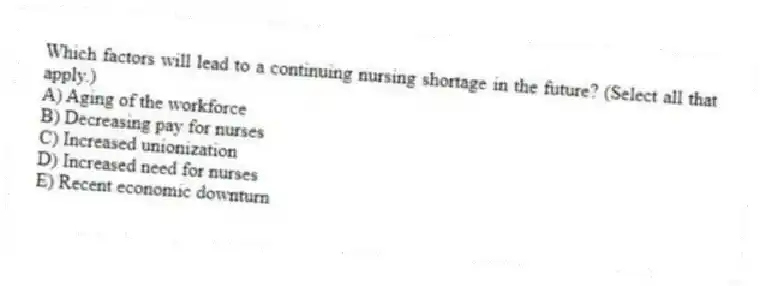 Which factors will lead to a continuing nursing shortage in the future? (Select all that apply.)
A) Aging of the workforce
B) Decreasing pay for nurses
C) Increased unionization
D) Increased need for nurses
E) Recent economic downturn