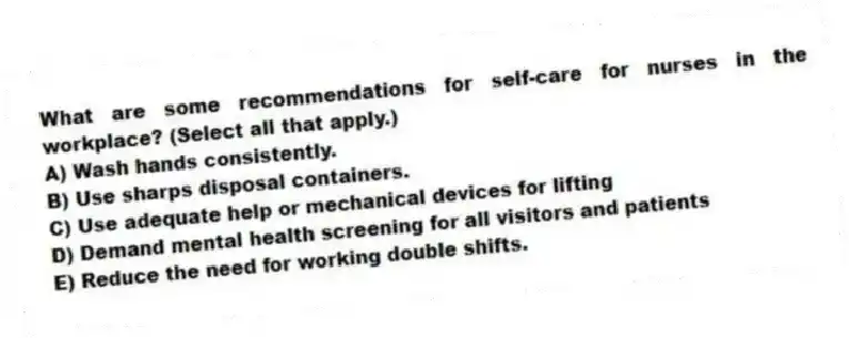 What are some recommendations for self-care for nurses in the workplace? (Select all that apply.)
A) Wash hands consistently.
B) Use sharps disposal containers.
C) Use adequate help or mechanical devices for lifting
D) Demand mental health screening for all visitors and patients
E) Reduce the need for working double shifts.