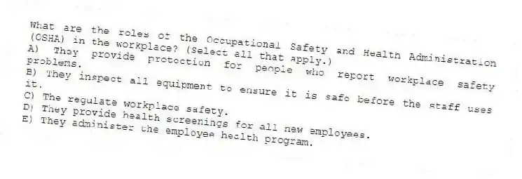 What are the roles of the Occupational Safety and Health Administration (OSHA) in the workplace? (Select all that apply.)
A) They provide protection for people who report workplace safety problems.
B) They inspect all equipment to ensure it is safe before the staff uses it.
C) The regulate workplace safety.
D) They provide health screenings for all new employees.
E) They administer the employee health program.