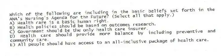 Which of the following are including in the basic beliefs set forth in the ANA's Nursing's Agenda for the Future? (Select all that apply.)
A) Health care is a basic human right.
B) Health policies should be based on outcomes research.
C) Government should be the only health care insurer.
D) Health care should provide more balance by including preventive and community care.
E) All people should have access to an all-inclusive package of health care.