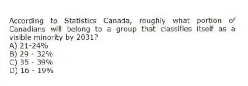 According to Statistics Canada, roughly what portion of Canadians will belong to a group that classifies itself as a visible minority by 2031?
A) 21-24%
B) 29 - 32%
C) 35 - 39%
D) 16 - 19%