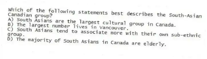 Which of the following statements best describes the South-Asian Canadian group?
A) South Asians are the largest cultural group in Canada.
B) The largest number lives in Vancouver.
C) South Asians tend to associate more with their own sub-ethnic group.
D) The majority of South Asians in Canada are elderly.