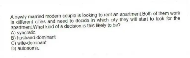 A newly married modern couple is looking to rent an apartment.Both of them work in different cities and need to decide in which city they will start to look for the apartment.What kind of a decision is this likely to be?
A) syncratic
B) husband-dominant
C) wife-dominant
D) autonomic