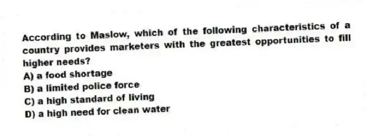 According to Maslow, which of the following characteristics of a country provides marketers with the greatest opportunities to fill higher needs?
A) a food shortage
B) a limited police force
C) a high standard of living
D) a high need for clean water