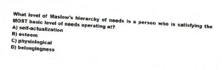 What level of Maslow's hierarchy of needs is a person who is satisfying the MOST basic level of needs operating at?
A) self-actualization
B) esteem
C) physiological
D) belongingness