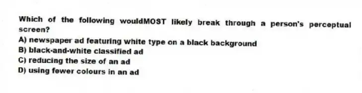 Which of the following wouldMOST likely break through a person's perceptual screen?
A) newspaper ad featuring white type on a black background
B) black-and-white classified ad
C) reducing the size of an ad
D) using fewer colours in an ad