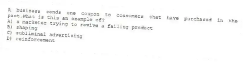 A business sends one coupon to consumers that have purchased in the past.What is this an example of?
A) a marketer trying to revive a failing product
B) shaping
C) subliminal advertising
D) reinforcement