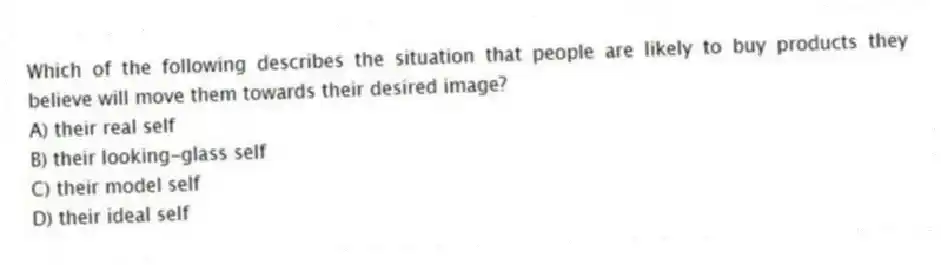 Which of the following describes the situation that people are likely to buy products they believe will move them towards their desired image?
A) their real self
B) their looking-glass self
C) their model self
D) their ideal self