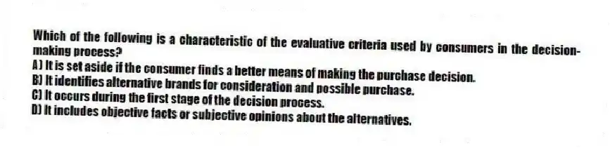 Which of the following is a characteristic of the evaluative criteria used by consumers in the decision-making process?
A) It is set aside if the consumer finds a better means of making the purchase decision.
B) It identifies alternative brands for consideration and possible purchase.
C) It occurs during the first stage of the decision process.
D) It includes objective facts or subjective opinions about the alternatives.