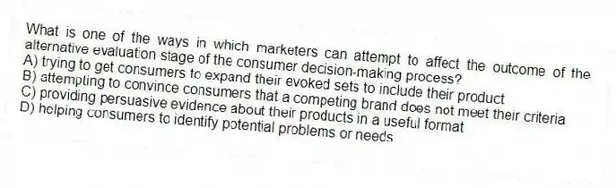 What is one of the ways in which marketers can attempt to affect the outcome of the alternative evaluation stage of the consumer decision-making process?
A) trying to get consumers to expand their evoked sets to include their product
B) attempting to convince consumers that a competing brand does not meet their criteria
C) providing persuasive evidence about their products in a useful format
D) helping consumers to identify potential problems or needs