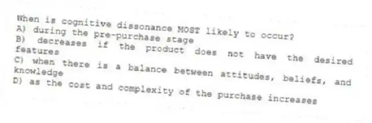 When is cognitive dissonance MOST likely to occur?
A) during the pre-purchase stage
B) decreases if the product does not have the desired features
C) when there is a balance between attitudes, beliefs, and knowledge
D) as the cost and complexity of the purchase increases