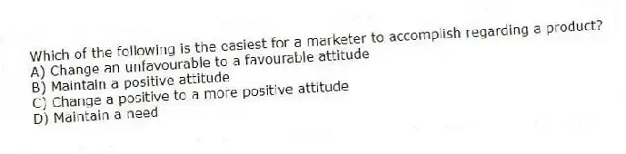 Which of the following is the easiest for a marketer to accomplish regarding a product?
A) Change an unfavourable to a favourable attitude
B) Maintain a positive attitude
C) Change a positive to a more positive attitude
D) Maintain a need