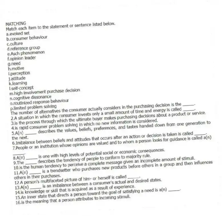 MATCHING
Match each item to the statement or sentence listed below.
a.evoked set
b.consumer behaviour
c.culture
d.reference group
e.Asch phenomenon
f.opinion leader
g.need
h.motive
i.perception
j.attitude
k.learning
l.self-concept
m.high-involvement purchase decision
n.cognitive dissonance
o.routinized response behaviour
p.limited problem solving
-The number of alternatives the consumer actually considers in the purchasing decision is the _____.
2.A situation in which the consumer invests only a small amount of time and energy is called _____.
3.is the process through which the ultimate buyer makes purchasing decisions about a product or service.
4.is rapid consumer problem solving in which no new information is considered.
5.A(n) _____ describes the values, beliefs, preferences, and tastes handed down from one generation to the next.
6.Imbalance between beliefs and attitudes that occurs after an action or decision is taken is called _____.
7.People or an institution whose opinions are valued and to whom a person looks for guidance is called a(n) _____.
8.A(n) _____ is one with high levels of potential social or economic consequences.
9.The _____ describes the tendency of people to conform to majority rule.
10.is the human tendency to perceive a complete message given an incomplete amount of stimuli.
11.A(n) _____ is a trendsetter who purchases new products before others in a group and then influences others in their purchases.
12.A person's multifaceted picture of him- or herself is called _____.
13.A(n) _____ is an imbalance between a consumer's actual and desired states.
14.is knowledge or skill that is acquired as a result of experience.
15.An inner state that directs a person toward the goal of satisfying a need is a(n) _____.
16.is the meaning that a person attributes to incoming stimuli.