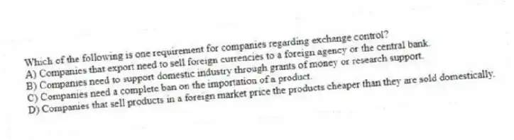 Which of the following is one requirement for companies regarding exchange control?
A) Companies that export need to sell foreign currencies to a foreign agency or the central bank.
B) Companies need to support domestic industry through grants of money or research support.
C) Companies need a complete ban on the importation of a product.
D) Companies that sell products in a foreign market price the products cheaper than they are sold domestically.